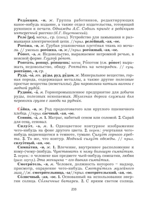 233
Реда
,
кция, -и, ж. Группа работников, редактирующих
какое-нибудь издание, а также отдел издательства, готовящий
рукописи к печати. Однажды А.С. Соболь принёс в реда
,
кцию
интересный рассказ (К.Г. Паустовский).
Реле
,
[рэ], нескл., ср. (спец.). Устройство для замыкания и раз-
мыкания электрической цепи. //прил. реле
,
йный, -ая, -ое.
Рого
,
жа, -и, ж. Грубая упаковочная плетёная ткань из моча-
ла. // уменьш. рого
,
жка, -и, ж.//прил. рого
,
жный, -ая, -ое.
Ро
,
пот, -а, м. Недовольство, выражаемое негромкой речью, в
неясной форме. Глухой ро
,
пот.
Ропта
,
ть, ропщу
,
, ро
,
пщешь; несов. Ро
,
потом (см. ро
,
пот) выра-
жать недовольство, обиду. Ропта
,
ть на непорядки. // сущ.
ропта
,
ние, -я, ср.
Руда
,
, -ы
,
, мн. ру
,
ды, руд, ру
,
дам, ж. Минеральное вещество, гор-
ная порода, содержащая металлы, а также другие полезные
простые вещества (неметаллы). Два паровозика катили вагоны с
медной рудо
,
й.
Рудни
,
к, -а
,
, м. Горнопромышленное предприятие для добычи
руды, полезных ископаемых. Железная дорога служила для
перевозки грузов с завода на рудни
,
к.
Са
,
йка, -и, ж. Род продолговатого или круглого пшеничного
хлебца. //прил. са
,
ечный, -ая, -ое.
Сенни
,
к, -а
,
, м. 1. Матрас, набитый сеном или соломой. 2. Сарай
для сена, сеновал.
Силуэ
,
т, -а, м. 1. Одноцветное контурное изображение
чего-нибудь на фоне другого цвета. 2. перен.: очертания чего-
нибудь виднеющегося в темноте, тумане. Силуэ
,
т горного хреб-
та. 3. То же, что контур. Модный силуэ
,
т одежды. // прил.
силуэ
,
тный, -ая, -ое.
Симпа
,
тия, -и, ж. 1. Влечение, внутреннее расположение к
кому-(чему-)нибудь. Чувствовать к нему большую симпа
,
тию.
2. перен.: о человеке как предмете чьей-нибудь симпатии, любви
(разг. шутл.). Эта женщина – его давняя симпа
,
тия.
Смотри
,
тель, -я, м. Человек, должность которого – надзор,
присмотр, охранение чего-нибудь. Смотри
,
тель музейного
зала.//ж. смотри
,
тельница, -ы//прил. смотри
,
тельский, -ая, -ое.
Со
,
лнечный, -ая, -ое. 1. Основанный на использовании энер-
гии солнца. Со
,
лнечные батареи. 2. С ярким светом солнца.
 