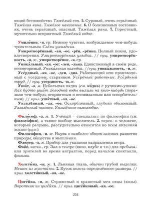 235
ющий беспокойство. Тяжёлый сон. 5. Суровый, очень серьёзный.
Тяжёлая вина. Тяжёлое наказание. 6. О болезненных состояни-
ях, очень серьёзный, опасный. Тяжёлая рана. 7. Горестный,
мучительно неприятный. Тяжёлый вздох.
Умиле
,
ние, -я, ср. Нежное чувство, возбуждаемое чем-нибудь
трогательным. Слёзы умиле
,
ния.
Умиротворённый, -ая, -ое, -рён, -рённа. Полный покоя, удо-
влетворения. Умиротворённая улыбка. // сущ. умиротворён-
ность, -и, ж., умиротворе
,
ние, -я, ср.
Уника
,
льный, -ая, -ое; -лен, -льна. Единственный в своём роде,
неповторимый. Уника
,
льная находка. //сущ. уника
,
льность, -и, ж.
Усе
,
рдный, -ая, -ое, -ден, -дна. Работающий или производи-
мый с усердием, старанием. Усе
,
рдный работник. Усе
,
рдный
труд. // сущ. усе
,
рдность, -и, ж.
Уша
,
т, -а, м. Небольшая кадка (см. ка
,
дка) с ручками-ушами.
Как будто уша
,
т холодной воды вылили на кого-нибудь (пора-
зили чем-нибудь неприятным и неожиданным или оскорбитель-
ным). // прил. уша
,
тный, -ая, -ое.
Уязвлённый, -ая, -ое. Оскорблённый, глубоко обиженный.
Уязвлённый человек. Уязвлённое самолюбие.
Фило
,
соф, -а, м. 1. Учёный – специалист по философии (см.
филосо
,
фия), а также вообще мыслитель. 2. перен.: о человеке,
который разумно, рассудительно относится ко всем явлениям
жизни (разг.).
Филосо
,
фия, -и, ж. Наука о наиболее общих законах развития
природы, общества и мышления.
Флю
,
гер, -а, м. Прибор для указания направления ветра.
Фойе
,
, нескл., ср. Зал в театре (кино, клубе и т.п.) для пребыва-
ния зрителей во время антрактов, перед началом спектакля,
фильма.
Холсти
,
на, -ы, ж. 1. Льняная ткань, обычно грубой выделки.
Мешок из холсти
,
ны. 2. Кусок холста определённого размера. //
прил. холсти
,
нный, -ая, -ое.
Циге
,
йка, -и, ж. Стриженый и крашеный мех овцы (козы).
Воротник из циге
,
йки. // прил. циге
,
йковый, -ая, -ое.
 