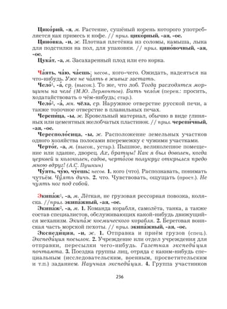 236
Цико
,
рий, -я, м. Растение, сушёный корень которого употреб-
ляется как примесь к кофе. // прил. цико
,
рный, -ая, -ое.
Цино
,
вка, -и, ж. Плотная плетёнка из соломы, камыша, лыка
для подстилки на пол, для упаковки. // прил. цино
,
вочный, -ая,
-ое.
Цука
,
т, -а, м. Засахаренный плод или его корка.
Ча
,
ять, ча
,
ю, ча
,
ешь; несов., кого-чего. Ожидать, надеяться на
что-нибудь. Уже не ча
,
ять в живых застать.
Чело
,
1, -а
,
, ср. (высок.). То же, что лоб. Тогда расходятся мор-
щины на челе
,
(М.Ю. Лермонтов). Бить чело
,
м (перен.: просить,
ходатайствовать о чём-нибудь; стар.).
Чело
,
2, -а
,
, мн. чёла, ср. Наружное отверстие русской печи, а
также топочное отверстие в плавильных печах.
Черепи
,
ца, -ы, ж. Кровельный материал, обычно в виде глиня-
ных или цементных желобчатых пластинок. // прил. черепи
,
чный,
-ая, -ое.
Чересполо
,
сица, -ы, ж. Расположение земельных участков
одного хозяйства полосами вперемежку с чужими участками.
Черто
,
г, -а, м. (высок., устар.). Пышное, великолепное помеще-
ние или здание, дворец. Ах, братцы! Как я был доволен, когда
церквей и колоколен, садов, черто
,
гов полукруг открылся предо
мною вдруг! (А.С. Пушкин)
Чу
,
ять, чу
,
ю, чу
,
ешь; несов. 1. кого (что). Распознавать, понимать
чутьём. Чу
,
ять дичь. 2. что. Чувствовать, ощущать (прост.). Не
чу
,
ять ног под собой.
Экипа
,
ж1, -а, м. Лёгкая, не грузовая рессорная повозка, коля-
ска. //прил. экипа
,
жный, -ая, -ое.
Экипа
,
ж2, -а, м. 1. Команда корабля, самолёта, танка, а также
состав специалистов, обслуживающих какой-нибудь движущий-
ся механизм. Экипа
,
ж космического корабля. 2. Береговая воин-
ская часть морской пехоты. // прил. экипа
,
жный, -ая, -ое.
Экспеди
,
ция, -и, ж. 1. Отправка и приём грузов (спец.).
Экспеди
,
ция посылок. 2. Учреждение или отдел учреждения для
отправки, пересылки чего-нибудь. Газетная экспеди
,
ция
почтамта. 3. Поездка группы лиц, отряда с каким-нибудь спе-
циальным (исследовательским, военным, просветительским
и т.п.) заданием. Научная экспеди
,
ция. 4. Группа участников
 