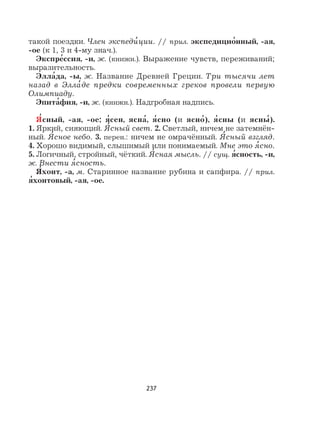 237
такой поездки. Член экспеди
,
ции. // прил. экспедицио
,
нный, -ая,
-ое (к 1, 3 и 4-му знач.).
Экспре
,
ссия, -и, ж. (книжн.). Выражение чувств, переживаний;
выразительность.
Элла
,
да, -ы, ж. Название Древней Греции. Три тысячи лет
назад в Элла
,
де предки современных греков провели первую
Олимпиаду.
Эпита
,
фия, -и, ж. (книжн.). Надгробная надпись.
Я
,
сный, -ая, -ое; я
,
сен, ясна
,
, я
,
сно (и ясно
,
), я
,
сны (и ясны
,
).
1. Яркий, сияющий. Я
,
сный свет. 2. Светлый, ничем не затемнён-
ный. Я
,
сное небо. 3. перен.: ничем не омрачённый. Я
,
сный взгляд.
4. Хорошо видимый, слышимый или понимаемый. Мне это я
,
сно.
5. Логичный, стройный, чёткий. Я
,
сная мысль. // сущ. я
,
сность, -и,
ж. Внести я
,
сность.
Я
,
хонт, -а, м. Старинное название рубина и сапфира. // прил.
я
,
хонтовый, -ая, -ое.
 