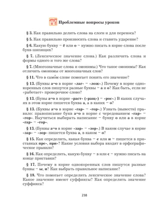 238
Проблемные вопросы уроков
§ 3. Как правильно делить слова на слоги и для переноса?
§ 5. Как правильно произносить слова и ставить ударение?
§ 6. Какую букву – ё или о – нужно писать в корне слова после
букв шипящих?
§ 7. (Лексическое значение слова.) Как различить слова и
формы одного и того же слова?
§ 7. (Многозначные слова и омонимы.) Что такое омонимы? Как
отличить омонимы от многозначных слов?
§ 11. Что в само
,
м слове помогает понять его значение?
§ 13. (Буквы а–о в корне -лаг- – -лож-.) Почему в корне одно-
коренных слов пишутся разные буквы – а и о? Как быть, если не
«работает» проверочное слово?
§ 13. (Бувы а–о в корне -раст- (-ращ-) – -рос-.) В каких случа-
ях в этом корне пишется буква а, а в каких – о?
§ 13. (Буквы а–о в корне -гар- – -гор-.) Узнать (вывести) пра-
вило: правописание букв а–о в корне с чередованием -гар- –
-гор-. Научиться выбирать написание – букву о или а в корне
-гар- – -гор-.
§ 13. (Буквы а–о в корне -зар- – -зор-.) В каком случае в корне
-зар- – -зор- пишется буква а, в каком – о?
§ 15. Как определить, какая буква – е или и – пишется в при-
ставках пре-, при-? Какие условия выбора входят в орфографи-
ческое правило?
§ 16. Как определить, какую букву – з или с – нужно писать на
конце приставки?
§ 17. Почему в корне однокоренных слов пишутся разные
буквы – ы, и? Как выбрать правильное написание?
§ 18. Что помогает определить лексическое значение слова?
Какое значение имеют суффиксы? Как определить значение
суффикса?
 