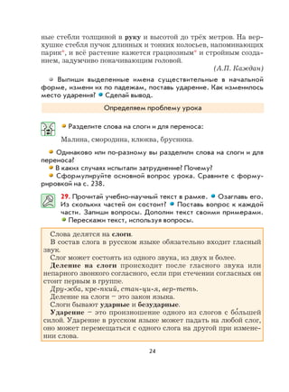 24
ные стебли толщиной в руку и высотой до трёх метров. На вер-
хушке стебля пучок длинных и тонких колосьев, напоминающих
парик*, и всё растение кажется грациозным* и стройным созда-
нием, задумчиво покачивающим головой.
(А.П. Каждан)
Выпиши выделенные имена существительные в начальной
форме, измени их по падежам, поставь ударение. Как изменилось
место ударения? Сделай вывод.
Определяем проблему урока
Разделите слова на слоги и для переноса:
Малина, смородина, клюква, брусника.
Одинаково или по-разному вы разделили слова на слоги и для
переноса?
В каких случаях испытали затруднение? Почему?
Сформулируйте основной вопрос урока. Сравните с форму-
рировкой на с. 238.
29. Прочитай учебно-научный текст в рамке. Озаглавь его.
Из скольких частей он состоит? Поставь вопрос к каждой
части. Запиши вопросы. Дополни текст своими примерами.
Перескажи текст, используя вопросы.
Слова делятся на слоги.
В состав слога в русском языке обязательно входит гласный
звук.
Слог может состоять из одного звука, из двух и более.
Деление на слоги происходит после гласного звука или
непарного звонкого согласного, если при стечении согласных он
стоит первым в группе.
Дру-жба, кре-пкий, стан-ци-я, вер-теть.
Деление на слоги – это закон языка.
Слоги бывают ударные и безударные.
Ударение – это произношение одного из слогов с бо
,
льшей
силой. Ударение в русском языке может падать на любой слог,
оно может перемещаться с одного слога на другой при измене-
нии слова.
 