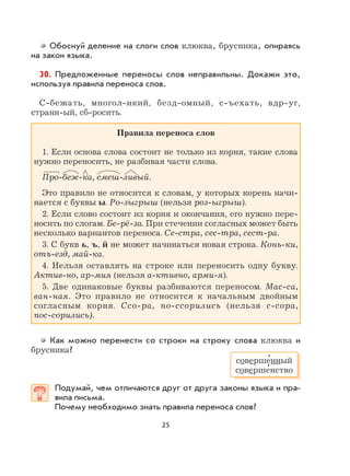 25
Обоснуй деление на слоги слов клюква, брусника, опираясь
на закон языка.
30. Предложенные переносы слов неправильны. Докажи это,
используя правила переноса слов.
С-бежать, многол-икий, безд-омный, с-ъехать, вдр-уг,
странн-ый, сб-росить.
Правила переноса слов
1. Если основа слова состоит не только из корня, такие слова
нужно переносить, не разбивая части слова.
Про-беж-ка, смеш-ливый.
Это правило не относится к словам, у которых корень начи-
нается с буквы ы. Ро-зыгрыш (нельзя роз-ыгрыш).
2. Если слово состоит из корня и окончания, его нужно пере-
носить по слогам. Бе-рё-за. При стечении согласных может быть
несколько вариантов переноса. Се-стра, сес-тра, сест-ра.
3. С букв ь, ъ, й не может начинаться новая строка. Конь-ки,
отъ-езд, май-ка.
4. Нельзя оставлять на строке или переносить одну букву.
Актив-но, ар-мия (нельзя а-ктивно, арми-я).
5. Две одинаковые буквы разбиваются переносом. Мас-са,
ван-ная. Это правило не относится к начальным двойным
согласным корня. Ссо-ра, по-ссорились (нельзя с-сора,
пос-сорились).
Как можно перенести со строки на строку слова клюква и
брусника?
Подумай, чем отличаются друг от друга законы языка и пра-
вила письма.
Почему необходимо знать правила переноса слов?
соверше
,
нный
соверше
,
нство
 