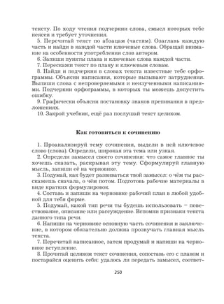 250
тексту. По ходу чтения подчеркни слова, смысл которых тебе
неясен и требует уточнения.
5. Перечитай текст по абзацам (частям). Озаглавь каждую
часть и найди в каждой части ключевые слова. Обращай внима-
ние на особенности употребления слов автором.
6. Запиши пункты плана и ключевые слова каждой части.
7. Перескажи текст по плану и ключевым словам.
8. Найди и подчеркни в словах текста известные тебе орфо-
граммы. Объясни написания, которые вызывают затруднения.
Выпиши слова с непроверяемыми и неизученными написания-
ми. Подчеркни орфограммы, в которых ты можешь допустить
ошибку.
9. Графически объясни постановку знаков препинания в пред-
ложениях.
10. Закрой учебник, ещё раз послушай текст целиком.
Как готовиться к сочинению
1. Проанализируй тему сочинения, выдели в ней ключевое
слово (слова). Определи, широкая эта тема или узкая.
2. Определи замысел своего сочинения: что самое главное ты
хочешь сказать, раскрывая эту тему. Сформулируй главную
мысль, запиши её на черновике.
3. Подумай, как будет развиваться твой замысел: о чём ты рас-
скажешь сначала, о чём потом. Подготовь рабочие материалы в
виде кратких формулировок.
4. Составь и запиши на черновике рабочий план в любой удоб-
ной для тебя форме.
5. Подумай, какой тип речи ты будешь использовать – пове-
ствование, описание или рассуждение. Вспомни признаки текста
данного типа речи.
6. Напиши на черновике основную часть сочинения и заключе-
ние, в котором обязательно должна прозвучать главная мысль
текста.
7. Перечитай написанное, затем продумай и напиши на черно-
вике вступление.
8. Прочитай целиком текст сочинения, сопоставь его с планом и
постарайся оценить себя: удалось ли передать замысел, соответ-
 
