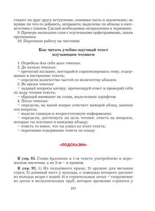 251
ствуют ли друг другу вступление, основная часть и заключение; не
нужно ли что-то добавить, исправить; выделены ли абзацы в соот-
ветствии с планом. Сделай необходимые исправления в черновике.
9. Проверь написание слов с изученными орфограммами, знаки
препинания.
10. Перепиши работу на чистовик.
Как читать учебно-научный текст
изучающим чтением
1. Определи для себя цель чтения.
2. До начала чтения:
– прочитай заглавие, постарайся спрогнозировать тему, содер-
жание и построение текста;
– определи количество частей по количеству абзацев.
3. Во время чтения:
– задавай вопросы автору, прогнозируй ответ и проверяй себя
по ходу чтения текста;
– обращай внимание на слова, выделенные шрифтом.
4. После чтения:
– определи, на какой вопрос отвечает каждый абзац; запиши
эти вопросы;
– выдели главную и второстепенную информацию;
– определи, достигнута ли цель чтения: ответь на вопросы,
которые ты поставил к каждому абзацу;
– отметь то новое, что ты узнал из этого текста;
– перескажи содержание текста по плану.
«ПОДСКАЗКИ»
К упр. 85. Слово булькать в 1-м тексте употреблено в пере-
носном значении, а во 2-м – в прямом.
К упр. 92. 1) Из подъёмного крана; 2) оружие для метания
стрел; 3) длинный шест у колодца, с помощью которого достают
из колодца ведро с водой; 4) в строительных лесах – сооружение
из досок и металлических труб, которое временно строится у
 