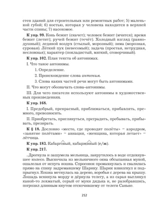 252
стен зданий для строительных или ремонтных работ; 5) малень-
кой губой; 6) костью, которая у человека находится в верхней
части спины; 7) насекомое.
К упр. 99. Конь бежит (скачет); человек бежит (мчится); время
бежит (летит); ручей бежит (течёт). Холодный взгляд (равно-
душный); ледяной воздух (стылый, морозный); зима (морозная,
суровая). Лёгкий пух (невесомый); задача (простая, нетрудная,
несложная); характер (покладистый, мягкий, сговорчивый).
К упр. 102. План текста об антонимах.
I. Что такое антонимы.
1. Определение.
2. Происхождение слова антоним.
3. Слова каких частей речи могут быть антонимами.
II. Что могут обозначать слова-антонимы.
III. Для чего писатели используют антонимы в художествен-
ных произведениях.
К упр. 168.
I. Предобрый, прекрасный, приближаться, прибавлять, пре-
много, превозносить.
II. Приобретать, приглянуться, преградить, пребывать, прибы-
вать, презирать.
К § 18. Дословно «место, где проводят полёты» – аэродром,
«занятие полётами» – авиация, «женщина, которая летает» –
лётчица.
К упр. 183. Кабарговый, кабаржиный (г/ж).
К упр. 217.
...Дрогнула и зашумела мельница, закрутилось в воде отдохнув-
шее колесо. Выскочила из мельничного окна обсыпанная мукой,
ошалелая от испуга кошка. Спросонок промахнулась и свалилась
прямо на спину задремавшему Шарику. Шарик взвизгнул и под-
прыгнул. Кошка метнулась на дерево, воробьи с дерева на крышу.
Лошадь вскинула морду и дёрнула телегу, а из сарая выглянул
какой-то лохматый, серый от муки дядька и, не разобравшись,
погрозил длинным кнутом отскочившему от телеги Саньке.
 