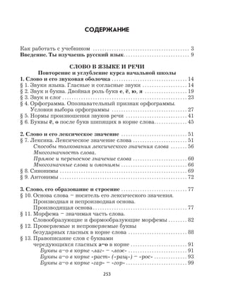 253
СОДЕРЖАНИЕ
Как работать с учебником . . . . . . . . . . . . . . . . . . . . . . . . . . . . . . . . . . . . . . . . . 3
Введение. Ты изучаешь русский язык. . . . . . . . . . . . . . . . . . . . . . . . . . . . 9
СЛОВО В ЯЗЫКЕ И РЕЧИ
Повторение и углубление курса начальной школы
1. Слово и его звуковая оболочка . . . . . . . . . . . . . . . . . . . . . . . . . . . . . . . . 14
§ 1. Звуки языка. Гласные и согласные звуки . . . . . . . . . . . . . . . . . . . 14
§ 2. Звук и буква. Двойная роль букв е, ё, ю, я . . . . . . . . . . . . . . . . . . 19
§ 3. Звук и слог . . . . . . . . . . . . . . . . . . . . . . . . . . . . . . . . . . . . . . . . . . . . . . . . . . . . . 23
§ 4. Орфограмма. Опознавательный признак орфограммы.
Условия выбора орфограммы . . . . . . . . . . . . . . . . . . . . . . . . . . . . . . . . 27
§ 5. Нормы произношения звуков речи . . . . . . . . . . . . . . . . . . . . . . . . . . 41
§ 6. Буквы ё, о после букв шипящих в корне слова. . . . . . . . . . . . . . 45
2. Слово и его лексическое значение . . . . . . . . . . . . . . . . . . . . . . . . . . . . 51
§ 7. Лексика. Лексическое значение слова . . . . . . . . . . . . . . . . . . . . . . . 51
Способы толкования лексического значения слова . . . . . . . 56
Многозначность слова.
Прямое и переносное значение слова . . . . . . . . . . . . . . . . . . . . . . . 60
Многозначные слова и омонимы . . . . . . . . . . . . . . . . . . . . . . . . . . . . 66
§ 8. Синонимы . . . . . . . . . . . . . . . . . . . . . . . . . . . . . . . . . . . . . . . . . . . . . . . . . . . . . . 69
§ 9. Антонимы . . . . . . . . . . . . . . . . . . . . . . . . . . . . . . . . . . . . . . . . . . . . . . . . . . . . . . 72
3. Слово, его образование и строение . . . . . . . . . . . . . . . . . . . . . . . . . . . . 77
§ 10. Основа слова – носитель его лексического значения.
Производная и непроизводная основа.
Производящая основа. . . . . . . . . . . . . . . . . . . . . . . . . . . . . . . . . . . . . . . . 77
§ 11. Морфема – значимая часть слова.
Словообразующие и формообразующие морфемы . . . . . . . . 82
§ 12. Проверяемые и непроверяемые буквы
безударных гласных в корне слова . . . . . . . . . . . . . . . . . . . . . . . . . 88
§ 13. Правописание слов с буквами
чередующихся гласных а–о в корне . . . . . . . . . . . . . . . . . . . . . . . . 91
Буквы а–о в корне -лаг- – -лож- . . . . . . . . . . . . . . . . . . . . . . . . . 91
Буквы а–о в корне -раст- (-ращ-) – -рос- . . . . . . . . . . . . . . 93
Буквы а–о в корне -гар- – -гор- . . . . . . . . . . . . . . . . . . . . . . . . . . 99
 