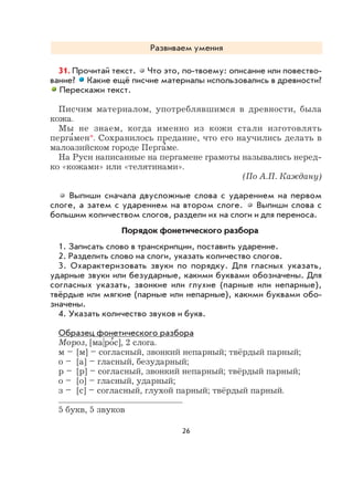 26
Развиваем умения
31. Прочитай текст. Что это, по-твоему: описание или повество-
вание? Какие ещё писчие материалы использовались в древности?
Перескажи текст.
Писчим материалом, употреблявшимся в древности, была
кожа.
Мы не знаем, когда именно из кожи стали изготовлять
перга
,
мен*. Сохранилось предание, что его научились делать в
малоазийском городе Перга
,
ме.
На Руси написанные на пергамене грамоты назывались неред-
ко «кожами» или «телятинами».
(По А.П. Каждану)
Выпиши сначала двусложные слова с ударением на первом
слоге, а затем с ударением на втором слоге. Выпиши слова с
большим количеством слогов, раздели их на слоги и для переноса.
Порядок фонетического разбора
1. Записать слово в транскрипции, поставить ударение.
2. Разделить слово на слоги, указать количество слогов.
3. Охарактеризовать звуки по порядку. Для гласных указать,
ударные звуки или безударные, какими буквами обозначены. Для
согласных указать, звонкие или глухие (парные или непарные),
твёрдые или мягкие (парные или непарные), какими буквами обо-
значены.
4. Указать количество звуков и букв.
Образец фонетического разбора
Мороз, [ма|ро
,
с], 2 слога.
м – [м] – согласный, звонкий непарный; твёрдый парный;
о – [а] – гласный, безударный;
р – [р] – согласный, звонкий непарный; твёрдый парный;
о – [о] – гласный, ударный;
з – [с] – согласный, глухой парный; твёрдый парный.
5 букв, 5 звуков
 