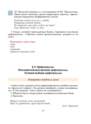 27
32. Прочитай отрывок из стихотворения М.Ю. Лермонтова.
Какие звуки помогают зримо представить картину, нарисо-
ванную творческим воображением поэта?
Русалка плыла по р_ке г_лубой,
Озаряема полной луной;
И старалась она допл_снуть до луны3
Сер_бристую2 пену1 в_лны.
Спиши, вставляя пропущенные буквы, подчеркни изученные
орфограммы. Выпиши имена прилагательные, раздели их на
слоги.
Ключевые слова темы:
звук
слог
ударение
правила переноса слов
§ 4. Орфограмма.
Опознавательный признак орфограммы.
Условия выбора орфограммы
Определяем проблему урока
Настя опять сделала много орфографических ошибок в диктан-
те. Друзья ей говорят: «Ты должна проверять, когда сомневаешь-
ся». А она отвечает: «Но я совсем не сомневалась!»
Объясни Насте, когда нужно сомневаться в написании букв.
Прочитай.
Мороз и солнце; день чудесный!
Ещё ты дремлешь, друг прелестный...
(А.С. Пушкин)
 