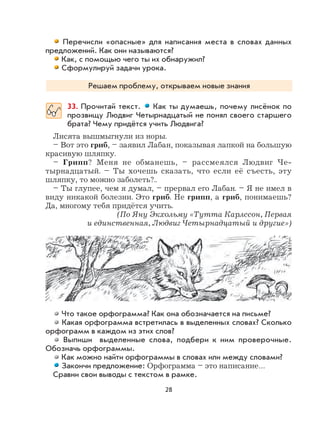 28
Перечисли «опасные» для написания места в словах данных
предложений. Как они называются?
Как, с помощью чего ты их обнаружил?
Сформулируй задачи урока.
Решаем проблему, открываем новые знания
33. Прочитай текст. Как ты думаешь, почему лисёнок по
прозвищу Людвиг Четырнадцатый не понял своего старшего
брата? Чему придётся учить Людвига?
Лисята вышмыгнули из норы.
– Вот это гриб, – заявил Лабан, показывая лапкой на большую
красивую шляпку.
– Грипп? Меня не обманешь, – рассмеялся Людвиг Че-
тырнадцатый. – Ты хочешь сказать, что если её съесть, эту
шляпку, то можно заболеть?..
– Ты глупее, чем я думал, – прервал его Лабан. – Я не имел в
виду никакой болезни. Это гриб. Не грипп, а гриб, понимаешь?
Да, многому тебя придётся учить.
(По Яну Экхольму «Тутта Карлссон, Первая
и единственная, Людвиг Четырнадцатый и другие»)
Что такое орфограмма? Как она обозначается на письме?
Какая орфограмма встретилась в выделенных словах? Сколько
орфограмм в каждом из этих слов?
Выпиши выделенные слова, подбери к ним проверочные.
Обозначь орфограммы.
Как можно найти орфограммы в словах или между словами?
Закончи предложение: Орфограмма – это написание…
Сравни свои выводы с текстом в рамке.
 