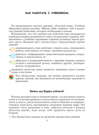 3
КАК РАБОТАТЬ С УЧЕБНИКОМ
Ты продолжаешь изучать предмет «Русский язык». Учебник
Образовательной системы «Школа 2100» поможет тебе в разви-
тии умений (действий), которые необходимы в жизни.
Напоминаем, что эти умения или действия (они называются
универсальными) развиваются через специальные задания, обо-
значенные в учебнике кружками и фоном условных знаков раз-
ного цвета. Каждый цвет соответствует определённой группе
умений:
организовывать свои действия: ставить цель, планировать
работу, действовать по плану, оценивать результат;
работать с информацией: самостоятельно находить, осмыс-
ливать и использовать её;
общаться и взаимодействовать с другими людьми, владеть
устной и письменной речью, понимать других, договари-
ваться, сотрудничать;
развивать качества своей личности, оценивать свои и чужие
слова и поступки.
Так обозначены задания, где нужно применить разные
группы умений, мы называем их жизненными задачами и
проектами.
Зачем мы будем учиться?
Изучая русский язык в основной школе, ты научишься видеть
слово в его неповторимости и целостности, выявлять его возмож-
ности в тексте, умело использовать слово в общении и совершен-
ствовать свою речь; выстраивать языковую картину мира. Это
поможет стать увереннее в себе, добиться успехов в разных
областях жизни, ведь везде тебе придётся иметь дело со
Словом!
Так обозначены задания на развитие предметных умений.
 
