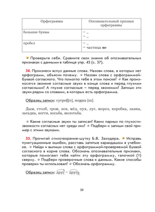 30
Орфограммы Опознавательный признак
орфограммы
большие буквы – ...
– ...
пробел – ...
– частица не
Проверьте себя. Сравните свои знания об опознавательных
признаках с данными в таблице упр. 45 (с. 37).
34. Произнеси вслух данные слова. Назови слова, в которых нет
орфограмм, объясни почему. Назови слова с орфограммой-
буквой согласного. Что помогло тебе в этом поиске? Как произ-
носятся звонкие согласные звуки в конце слова и перед глухими
согласными? А глухие согласные – перед звонкими? Запиши эти
звуки рядом со словами, в которых есть орфограмма.
Образец записи: сугроб[п], ножка [ш].
Дым, столб, гром, лев, мёд, пух, луг, мороз, коробка, лавка,
загадка, ногти, косьба, молотьба.
Какие согласные звуки ты записал? Каких парных по глухости-
звонкости согласных нет среди них? Подбери и запиши свой при-
мер с этими звуками.
35. Прочитай стихотворение-шутку Б.В. Заходера. Исправь
пунктуационные ошибки, расставь запятые карандашом в учебни-
ке. Найди и выпиши слова с орфограммой-проверяемой буквой
согласного в корне слова. Обозначь опознавательные признаки,
которые помогают тебе найти эту орфограмму, галочкой ( )
сверху. Подбери проверочные слова к данным. Какие способы
проверки ты использовал? Обозначь орфограмму.
Образец записи: друг – друга.
 