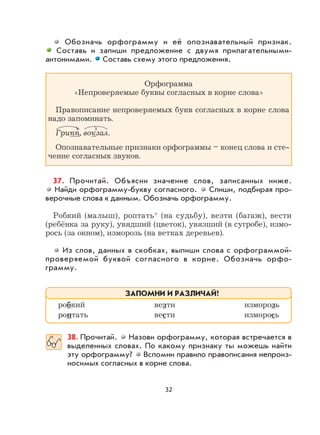 32
Обозначь орфограмму и её опознавательный признак.
Составь и запиши предложение с двумя прилагательными-
антонимами. Составь схему этого предложения.
Орфограмма
«Непроверяемые буквы согласных в корне слова»
Правописание непроверяемых букв согласных в корне слова
надо запоминать.
Грипп, вокзал.
Опознавательные признаки орфограммы – конец слова и сте-
чение согласных звуков.
37. Прочитай. Объясни значение слов, записанных ниже.
Найди орфограмму-букву согласного. Спиши, подбирая про-
верочные слова к данным. Обозначь орфограмму.
Робкий (малыш), роптать* (на судьбу), везти (багаж), вести
(ребёнка за руку), увядший (цветок), увязший (в сугробе), измо-
рось (за окном), изморозь (на ветках деревьев).
Из слов, данных в скобках, выпиши слова с орфограммой-
проверяемой буквой согласного в корне. Обозначь орфо-
грамму.
38. Прочитай. Назови орфограмму, которая встречается в
выделенных словах. По какому признаку ты можешь найти
эту орфограмму? Вспомни правило правописания непроиз-
носимых согласных в корне слова.
робкий везти изморозь
роптать вести изморось
ЗАПОМНИ И РАЗЛИЧАЙ!
 