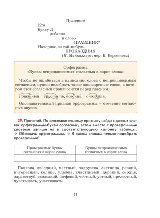 33
Праздник
Кто
букву Д
добавил
в слово
ПРАЗДНИК?
Наверное, какой-нибудь
ПРОКАЗДНИК!
(К. Маккаллерс, пер. В. Берестова)
Орфограмма
«Буквы непроизносимых согласных в корне слова»
Чтобы не ошибиться в написании слова с непроизносимым
согласным, нужно подобрать такое однокоренное слово, в кото-
ром этот согласный произносится перед гласным.
Грустный – грустить, поздний – опоздать.
Опознавательный признак орфограммы – стечение соглас-
ных звуков.
39. Прочитай. По опознавательному признаку найди в данных сло-
вах орфограммы-буквы согласных, затем вместе с проверочными
словами запиши их в соответствующую колонку таблицы.
Обозначь орфограммы. К каким словам нельзя подобрать
проверочные?
Проверяемые буквы
согласных в корне слова
Буквы непроизносимых
согласных в корне слова
Повязка, звёздный, местный, подружка, лестница, резкий,
интересный, солнце, улыбка, счастливый, дерзкий, сердце,
здравствуй, скользкий, шефский, честный, устный, прелестный,
чувствовать, участвовать.
 