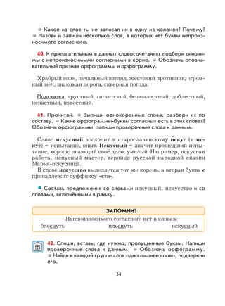 34
Какое из слов ты не записал ни в одну из колонок? Почему?
Назови и запиши несколько слов, в которых нет буквы непроиз-
носимого согласного.
40. К прилагательным в данных словосочетаниях подбери синони-
мы с непроизносимыми согласными в корне. Обозначь опозна-
вательный признак орфограммы и орфограмму.
Храбрый воин, печальный взгляд, жестокий противник, огром-
ный меч, знакомая дорога, скверная погода.
Подсказка: грустный, гигантский, безжалостный, доблестный,
ненастный, известный.
41. Прочитай. Выпиши однокоренные слова, разбери их по
составу. Какие орфограммы-буквы согласных есть в этих словах?
Обозначь орфограммы, запиши проверочные слова к данным.
Слово искусный восходит к старославянскому и
,
скус (и ис-
ку
,
с) – испытание, опыт. Искусный – значит прошедший испы-
тание, хорошо знающий своё дело, умелый. Например, искусная
работа, искусный мастер, героиня русской народной сказки
Марья-искусница.
В слове искусство выделяется тот же корень, а вторая буква с
принадлежит суффиксу -ств-.
Составь предложения со словами искусный, искусство и со
словами, включёнными в рамку.
42. Спиши, вставь, где нужно, пропущенные буквы. Напиши
проверочные слова к данным. Обозначь орфограмму.
Найди в каждой группе слов одно лишнее слово, подчеркни
его.
Непроизносимого согласного нет в словах:
блеснуть плеснуть искусный
ЗАПОМНИ!
 