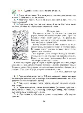 36
44. Подробное изложение текста-описания.
1. Прочитай заглавие. Что ты можешь предположить о содер-
жании, о типе текста по заглавию?
2. Прочитай текст. Какие признаки говорят о том, что это
текст-описание?
3. Определи тему текста и тему каждой части. Составь и запи-
ши план. Выдели в каждой части ключевые слова.
Осенние дни
Наступает осень. На листьях и траве по
утрам лежит холодная серая роса. Трава и
листья уже желтоватые, подсохшие.
Выглянет солнце, и золотые листья затрепе-
щут на фоне голубого неба.
Ветер уносит листья. Они похожи на мел-
ких птичек, которые несутся в тёплые края.
В тихую погоду листья падают, шепчутся,
прощаются навсегда.
На опушке леса растут молодые осинки.
Осенью все они становятся разноцветными.
Кажется, что в лесу им холодно. Вот и вышли
они погреться на солнышко.
Хлеб с полей уже убран. Чёрные грачи бродят по земле, ищут
упавшие зёрна. Хлопотливые сороки семьями кормятся около
больших дорог. Маленькие нахохлившиеся воробьи сбиваются в
стайки. Холодает. Скоро ударит первый морозец.
(По М.М. Пришвину)
4. Перечитай каждую часть. Обрати внимание, какие картины
писатель рисует словами, какие признаки осени описывает, на каких
деталях останавливает свой взгляд.
5. Перескажи каждую часть текста с опорой на план и ключе-
вые слова.
6. Обрати внимание, какие предложения (простые, простые с
однородными членами, сложные) использует автор, проанализи-
руй постановку знаков препинания.
7. Подчеркни и объясни в словах известные тебе орфо-
граммы.
 