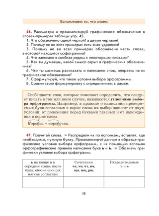 38
Вспоминаем то, что знаем
46. Рассмотри и проанализируй графическое обозначение в
словах-примерах таблицы упр. 45.
1. Что обозначено одной чертой? а двумя чертами?
2. Почему не во всех примерах есть знак ударения?
3. Почему не во всех примерах обозначена часть слова,
в которой находится орфограмма?
4. Что записано в скобках рядом с некоторыми словами?
5. Как ты думаешь, какой смысл скрыт в графических обозначе-
ниях?
6. Что ты можешь рассказать о написании слов, опираясь на их
графическое обозначение?
7. Сформулируй, что такое условия выбора орфограммы.
8. Сравни свою формулировку с определением в рамке.
Особенности слов, которые помогают определить, что следу-
ет писать в том или ином случае, называются условиями выбо-
ра орфограммы. Например, в правиле о написании проверя-
емых букв согласных в корне слова их выбор зависит от двух
условий: от положения перед буквами гласных и от нахожде-
ния в корне слова.
Коробка – коробочка.
47. Прочитай слова. Распредели их по колонкам, вставляя, где
необходимо, нужную букву. Проанализируй данные в образце гра-
фические условия выбора орфограмм, с их помощью вспомни
орфографические правила написания букв ь и ъ. Обозначь гра-
фически условия выбора орфограмм.
ь на конце и в
середине слова после
букв, обозначающих
мягкие согласные
Сочетания
чк, чн, чт, нч,
щн, нщ, рщ
Разделительные
ъ и ь
 