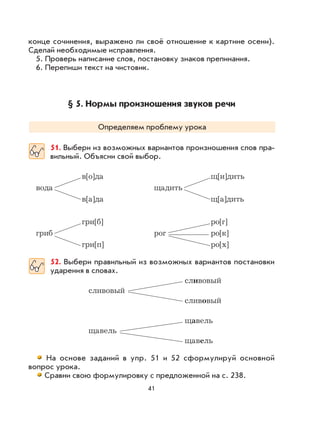 41
конце сочинения, выражено ли своё отношение к картине осени).
Сделай необходимые исправления.
5. Проверь написание слов, постановку знаков препинания.
6. Перепиши текст на чистовик.
§ 5. Нормы произношения звуков речи
Определяем проблему урока
51. Выбери из возможных вариантов произношения слов пра-
вильный. Объясни свой выбор.
в[о]да щ[и]дить
вода щадить
в[а]да щ[а]дить
гри[б] ро[г]
гриб рог ро[к]
гри[п] ро[х]
52. Выбери правильный из возможных вариантов постановки
ударения в словах.
сливовый
сливовый
сливовый
щавель
щавель
щавель
На основе заданий в упр. 51 и 52 сформулируй основной
вопрос урока.
Сравни свою формулировку с предложенной на с. 238.
 