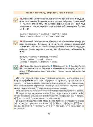 42
Решаем проблему, открываем новые знания
53. Прочитай цепочки слов. Какой звук обозначен в безудар-
ном положении буквами а и о после твёрдых согласных?
Измени слова так, чтобы безударный гласный был под
ударением. Какие звуки в этом случае обозначаются буква-
ми а и о?
Давно – казнить – малыш – шалун – сама.
Вода – нога – болеть – ходить – гостить.
54. Прочитай цепочки слов. Какой звук обозначен в безудар-
ном положении буквами я, е, и после мягких согласных?
Измени слова так, чтобы безударный гласный был под уда-
рением. Какие звуки в этом случае обозначаются буквами я,
е, и?
Тянуть – взяла – клялась – сняла
,
.
Беда – лесок – седой – земля.
Висеть – сидеть – листать – зима.
55. Прочитай текст в рамке. Озаглавь его. Разбей текст
на смысловые части. Поставь к каждой части вопрос. Составь
план. Перескажи текст по плану. Какие новые сведения ты
получил?
Литературный язык имеет нормы (правила) произношения.
Наука орфоэ
,
пия (от греч. «о
,
рфос» – прямой, правильный и
«э
,
пос» – речь) описывает нормы произношения отдельных зву-
ков, особенности звучания некоторых сочетаний звуков, пра-
вильную постановку ударения в русском языке.
Вот несколько орфоэпических норм (правил) русского языка.
В первом предударном слоге (слог перед ударным) [а] и [о]
после твёрдого согласного произносятся как [а]: в[о
,
]ды – в[а]да
,
,
к[о
,
]сы – к[а]са
,
. Это называется «а
,
каньем».
В первом предударном слоге после мягкого согласного звуки
[а], [э], [о], [и] произносятся как [и]: [т’а
,
]нет – т[и]ну
,
ть, [б’э
,
]ды –
б[и]да
,
, [п’и
,
]шет – п[и]са
,
ть, [т’о]к – т[и]кла
,
. Это называется
«и
,
каньем».
 