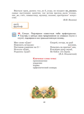 44
Вначале пров_дились тол_ко б_седы, но позднее по_вились
самые настоящие занятия, где детям препод_вали чтение,
пис_мо, счёт, гимнастику, музыку, поэзию, ораторское* искус-
ство.
(В.В. Волина)
58. Спиши. Подчеркни известные тебе орфограммы.
Составь и запиши свои предложения со словами о
,
куни и
окуни
,
, подчеркни в них грамматическую основу.
Мне слово чу
,
дно1 Скорей, сестра, на рыб
Изменить нетрудно: взгляни,
Поставим ударение на О – Попались на крючок2 они,
Исчезло чу
,
дно, В ведёрко руку окуни
,
,
Родилось чудно
,
1. Не бойся: это о
,
куни.
(Я.А. Козловский)
Ключевые слова темы:
произношение
ударение
нормы
орфоэпический словарь
досу
,
г
фило
,
соф
 