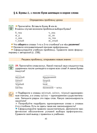 45
§ 6. Буквы ё, о после букв шипящих в корне слова
Определяем проблему урока
Прочитайте. Вставьте букву ё или о.
В каком случае возникла проблема выбора буквы?
б_чка ч_лка
м_д ш_лк
л_дка щ_тка
т_плый ж_лтый
Что общего в словах 1-го и 2-го столбика? а в чём различие?
Назовите опознавательный признак орфограммы.
Сформулируйте учебную проблему. Сравните свою форму-
лировку с авторской (с. 238).
Решаем проблему, открываем новые знания
59. Прочитайте слова вслух. Какой гласный звук слышится под
ударением после шипящего в корне всех слов? А какие буквы
пишутся?
жёлтый крыжовник
шёпот шорох
чёрный шов
щёлка капюшон – искл.
Подберите к словам жёлтый, шёпот, чёрный однокорен-
ные глаголы, а к слову щёлка – однокоренное существитель-
ное. Запишите рядом эти пары слов. Какую закономерность
заметили?
Попробуйте подобрать однокоренные слова к словам
2-го столбика. Есть ли здесь такая же закономерность?
Сформулируйте правило самостоятельно. Дополните гра-
фическое обозначение условий выбора орфограммы.
Сравните свой вывод с правилом в учебнике.
 