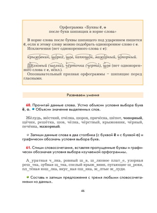 46
Орфограмма «Буквы ё, о
после букв шипящих в корне слова»
В корне слова после буквы шипящего под ударением пишется
ё, если к этому слову можно подобрать однокоренное слово с е.
Исключения (нет однокоренного слова с е):
крыжо
,
вник, шо
,
рох, шов, капюшо
,
н, мажо
,
рный, чо
,
порный.
Шёлковый (шелка
,
), чёрточка (черта
,
), шов (нет однокорен-
ного слова с е, искл.).
Опознавательный признак орфограммы – шипящие перед
гласными.
Развиваем умения
60. Прочитай данные слова. Устно объясни условия выбора букв
ё, о. Объясни значение выделенных слов.
Жёлудь, жёсткий, пчёлка, шорох, причёска, шёпот, чопорный,
щёчки, решётка, шов, чёлка, чёрствый, крыжовник, чёрный,
печёнка, мажорный.
Запиши данные слова в два столбика (с буквой ё и с буквой о) и
графически обозначь условия выбора букв.
61. Спиши словосочетания, вставляя пропущенные буквы и графи-
чески обозначая условия выбора изучаемой орфограммы.
А_уратная ч_лка, ровный ш_в, ш_лковое плат_е, узорная
реш_тка, зубная щ_тка, спелый крыж_вник, пугающие ш_рохи,
пл_тёная кош_лка, вкус_ная пш_нка, ж_лтые ж_луди.
Составь и запиши предложения с тремя любыми словосочета-
ниями из данных.
 
