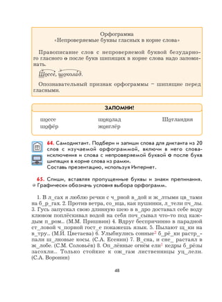 48
Орфограмма
«Непроверяемые буквы гласных в корне слова»
Правописание слов с непроверяемой буквой безударно-
го гласного о после букв шипящих в корне слова надо запоми-
нать.
Шоссе
,
, шокола
,
д.
Опознавательный признак орфограммы – шипящие перед
гласными.
64. Самодиктант. Подбери и запиши слова для диктанта из 20
слов с изучаемой орфограммой, включи в него слова-
исключения и слова с непроверяемой буквой о после букв
шипящих в корне слова из рамки.
Составь презентацию, используя Интернет.
65. Спиши, вставляя пропущенные буквы и знаки препинания.
Графически обозначь условия выбора орфограмм.
1. В л_сах я люблю речки с ч_рной в_дой и ж_лтыми цв_тами
на б_р_гах. 2. Против ветра, со_нца, как пушинки, л_тели пч_лы.
3. Гусь запускал свою длинную шею в в_дро доставал себе воду
клювом поплёскивал водой на себя поч_сывал что-то под каж-
дым п_ром... (М.М. Пришвин) 4. Вдруг беспричинно в парадной
ст_ловой ч_порной гост_е покажешь язык. 5. Пылают щ_ки на
в_тру... (М.И. Цветаева) 6. Улыбнулись сонные2 б_рё_ки растр_-
пали ш_лковые косы. (С.А. Есенин) 7. В_сна, и сне_ растаял в
ж_лобе. (С.М. Соловьёв) 8. Оп_лённые огнём ели1 кедры б_рёзы
засохли... Только стойкие к ож_гам лиственницы уц_лели.
(С.А. Воронин)
шоссе шоколад Шотландия
шофёр жонглёр
ЗАПОМНИ!
 