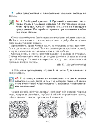 49
Найди предложения с однородными членами, составь их
схемы.
66. Свободный диктант. Прочитай и озаглавь текст.
Найди слова, с помощью которых К.Г. Паустовский «ожив-
ляет» природу. Обрати особое внимание на последнее
предложение. Постарайся сохранить при изложении наибо-
лее яркие образы.
Озеро около берегов было засыпано ворохами жёлтых листьев.
Их было так много, что мы не могли ловить рыбу. Лески ложи-
лись на листья и не тонули.
Приходилось брать чёлн и плыть на середину озера, где голу-
бая вода казалась чёрной. Там мы ловили разноцветных окуней,
а щуки ляскали на нас мелкими, как иглы, зубами.
Стояла осень в своём жёлтом наряде, в солнце и туманах.
Сквозь облетевшие леса были видны далёкие облака и синий
густой воздух. По ночам в зарослях вокруг нас шевелились и
дрожали низкие звёзды.
(По К.Г. Паустовскому)
Обозначь орфограмму «Буквы ё, о после букв шипящих в
корне слова».
67. Используя данные словосочетания, составь и запиши
предложения или текст на тему «В осеннем парке». В каком
стиле будет текст? Какой тип речи ты выберешь – повествова-
ние или описание?
Тихий шорох, жёлтая листва1, жёлуди1 под ногами, чёрная
вода, чугунная решётка, глубокий жёлоб, опустевшее шоссе,
шёпот осеннего дождя, просторный капюшон.
 