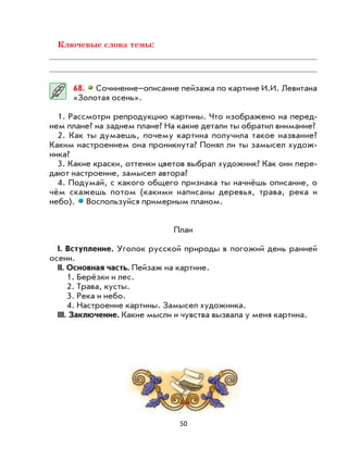 50
Ключевые слова темы:
68. Сочинение–описание пейзажа по картине И.И. Левитана
«Золотая осень».
1. Рассмотри репродукцию картины. Что изображено на перед-
нем плане? на заднем плане? На какие детали ты обратил внимание?
2. Как ты думаешь, почему картина получила такое название?
Каким настроением она проникнута? Понял ли ты замысел худож-
ника?
3. Какие краски, оттенки цветов выбрал художник? Как они пере-
дают настроение, замысел автора?
4. Подумай, с какого общего признака ты начнёшь описание, о
чём скажешь потом (какими написаны деревья, трава, река и
небо). Воспользуйся примерным планом.
План
I. Вступление. Уголок русской природы в погожий день ранней
осени.
II. Основная часть. Пейзаж на картине.
1. Берёзки и лес.
2. Трава, кусты.
3. Река и небо.
4. Настроение картины. Замысел художника.
III. Заключение. Какие мысли и чувства вызвала у меня картина.
 