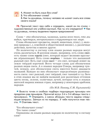 52
1. Может ли быть язык без слов?
2. Что обозначают слова?
3. Как ты думаешь, почему человек не может знать все слова
своего языка?
70. Прочитай текст про себя и определи, какой он по стилю –
художественный или учебно-научный. Как ты это определил? Как
ты думаешь, почему выделено первое предложение?
Слова – это обозначения, названия, имена всего того, что мы
видим, чувствуем, воспринимаем в окружающем нас мире.
Слова обозначают предметы, людей, животных, птиц (...), явле-
ния природы (...), семейной и общественной жизни (...), различные
действия, качества и многое другое.
По количеству и составу слов языки разных народов могут
очень различаться. В русском языке, например, есть слово снег,
есть также слово крупа (снег, который падает мелкими круглы-
ми зёрнышками). Есть слово поро
,
ша – только что выпавший
рыхлый снег. Есть ещё слово наст – это снег, который лежит на
земле твёрдой корочкой. Всего четыре слова для обозначения
разных видов снега. А в языках народов Севера, например чук-
чей, ненцев, для обозначения снега имеется более двадцати
названий. Каждое из них обозначает определённую разновид-
ность снега: снег рыхлый, снег твёрдый, снег тающий и т.д. Зато
в этих языках мы не найдём названий для различных оттенков
цвета песка, зелени, солнечных лучей, которые есть в языках
жителей жарких южных стран, например у некоторых арабских
народов.
(По М.В. Панову, С.М. Кузьминой)
Вместо точек в скобках подбери подходящие примеры или
продолжи ряд примеров. Прочитай вслух 2-й и 3-й абзацы текста с
примерами. Определи, к каким абзацам текста заданы следу-
ющие вопросы. Запиши их по порядку. У тебя получится план тек-
ста. Озаглавь текст.
Что обозначают слова?
Что такое слова?
Одинаковы ли языки разных народов по количеству и составу
слов?
 