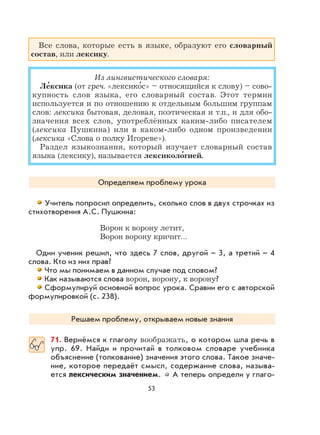 53
Все слова, которые есть в языке, образуют его словарный
состав, или лексику.
Из лингвистического словаря:
Ле
,
ксика (от греч. «лексико
,
с» – относящийся к слову) – сово-
купность слов языка, его словарный состав. Этот термин
используется и по отношению к отдельным большим группам
слов: лексика бытовая, деловая, поэтическая и т.п., и для обо-
значения всех слов, употреблённых каким-либо писателем
(лексика Пушкина) или в каком-либо одном произведении
(лексика «Слова о полку Игореве»).
Раздел языкознания, который изучает словарный состав
языка (лексику), называется лексиколо
,
гией.
Определяем проблему урока
Учитель попросил определить, сколько слов в двух строчках из
стихотворения А.С. Пушкина:
Ворон к ворону летит,
Ворон ворону кричит…
Один ученик решил, что здесь 7 слов, другой – 3, а третий – 4
слова. Кто из них прав?
Что мы понимаем в данном случае под словом?
Как называются слова ворон, ворону, к ворону?
Сформулируй основной вопрос урока. Сравни его с авторской
формулировкой (с. 238).
Решаем проблему, открываем новые знания
71. Вернёмся к глаголу воображать, о котором шла речь в
упр. 69. Найди и прочитай в толковом словаре учебника
объяснение (толкование) значения этого слова. Такое значе-
ние, которое передаёт смысл, содержание слова, называ-
ется лексическим значением. А теперь определи у глаго-
 