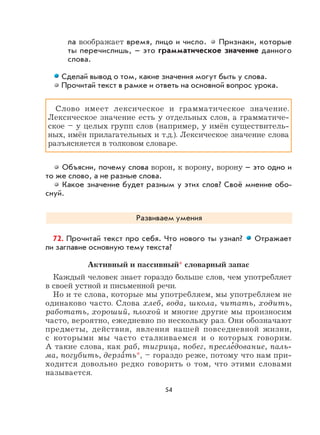 54
ла воображает время, лицо и число. Признаки, которые
ты перечислишь, – это грамматическое значение данного
слова.
Сделай вывод о том, какие значения могут быть у слова.
Прочитай текст в рамке и ответь на основной вопрос урока.
Слово имеет лексическое и грамматическое значение.
Лексическое значение есть у отдельных слов, а грамматиче-
ское – у целых групп слов (например, у имён существитель-
ных, имён прилагательных и т.д.). Лексическое значение слова
разъясняется в толковом словаре.
Объясни, почему слова ворон, к ворону, ворону – это одно и
то же слово, а не разные слова.
Какое значение будет разным у этих слов? Своё мнение обо-
снуй.
Развиваем умения
72. Прочитай текст про себя. Что нового ты узнал? Отражает
ли заглавие основную тему текста?
Активный и пассивный* словарный запас
Каждый человек знает гораздо больше слов, чем употребляет
в своей устной и письменной речи.
Но и те слова, которые мы употребляем, мы употребляем не
одинаково часто. Слова хлеб, вода, школа, читать, ходить,
работать, хороший, плохой и многие другие мы произносим
часто, вероятно, ежедневно по нескольку раз. Они обозначают
предметы, действия, явления нашей повседневной жизни,
с которыми мы часто сталкиваемся и о которых говорим.
А такие слова, как раб, тигрица, побег, пресле
,
дование, паль-
ма, погубить, дерза
,
ть*, – гораздо реже, потому что нам при-
ходится довольно редко говорить о том, что этими словами
называется.
 