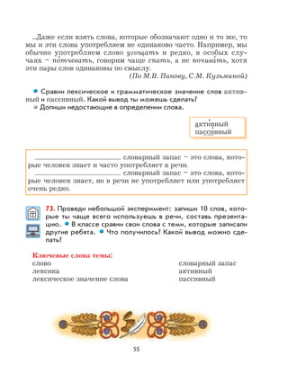 55
...Даже если взять слова, которые обозначают одно и то же, то
мы и эти слова употребляем не одинаково часто. Например, мы
обычно употребляем слово угощать и редко, в особых слу-
чаях – по
,
тчевать, говорим чаще спать, а не почива
,
ть, хотя
эти пары слов одинаковы по смыслу.
(По М.В. Панову, С.М. Кузьминой)
Сравни лексическое и грамматическое значение слов актив-
ный и пассивный. Какой вывод ты можешь сделать?
Допиши недостающие в определении слова.
словарный запас – это слова, кото-
рые человек знает и часто употребляет в речи.
словарный запас – это слова, кото-
рые человек знает, но в речи не употребляет или употребляет
очень редко.
73. Проведи небольшой эксперимент: запиши 10 слов, кото-
рые ты чаще всего используешь в речи, составь презента-
цию. В классе сравни свои слова с теми, которые записали
другие ребята. Что получилось? Какой вывод можно сде-
лать?
Ключевые слова темы:
слово словарный запас
лексика активный
лексическое значение слова пассивный
акти
,
вный
пасси
,
вный
 