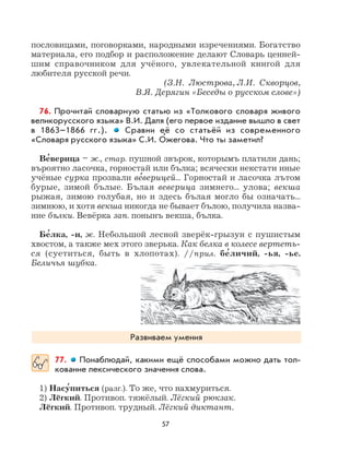 57
пословицами, поговорками, народными изречениями. Богатство
материала, его подбор и расположение делают Словарь ценней-
шим справочником для учёного, увлекательной книгой для
любителя русской речи.
(З.Н. Люстрова, Л.И. Скворцов,
В.Я. Дерягин «Беседы о русском слове»)
76. Прочитай словарную статью из «Толкового словаря живого
великорусского языка» В.И. Даля (его первое издание вышло в свет
в 1863–1866 гг.). Сравни её со статьёй из современного
«Словаря русского языка» С.И. О
,
жегова. Что ты заметил?
Ве
,
верица – ж., стар. пушной звърок, которымъ платили дань;
въроятно ласочка, горностай или бълка; всячески некстати иные
учёные сурка прозвали ве
,
верицей... Горностай и ласочка лътом
бурые, зимой бълые. Бълая веверица зимнего... улова; векша
рыжая, зимою голубая, но и здесь бълая могло бы означать...
зимнюю, и хотя векша никогда не бывает бълою, получила назва-
ние бълки. Вевёрка зап. понынъ векша, бълка.
Бе
,
лка, -и, ж. Небольшой лесной зверёк-грызун с пушистым
хвостом, а также мех этого зверька. Как белка в колесе вертеть-
ся (суетиться, быть в хлопотах). //прил. бе
,
личий, -ья, -ье.
Беличья шубка.
Развиваем умения
77. Понаблюдай, какими ещё способами можно дать тол-
кование лексического значения слова.
1) Насу
,
питься (разг.). То же, что нахмуриться.
2) Лёгкий. Противоп. тяжёлый. Лёгкий рюкзак.
Лёгкий. Противоп. трудный. Лёгкий диктант.
 