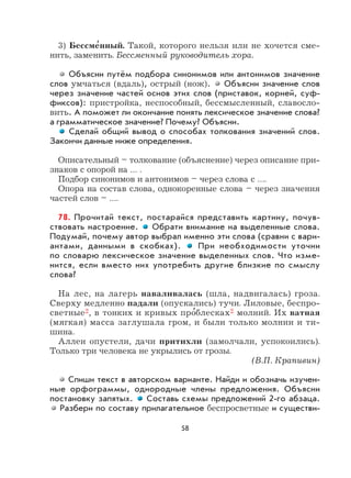 58
3) Бессме
,
нный. Такой, которого нельзя или не хочется сме-
нить, заменить. Бессменный руководитель хора.
Объясни путём подбора синонимов или антонимов значение
слов умчаться (вдаль), острый (нож). Объясни значение слов
через значение частей основ этих слов (приставок, корней, суф-
фиксов): пристройка, неспособный, бессмысленный, славосло-
вить. А поможет ли окончание понять лексическое значение слова?
а грамматическое значение? Почему? Объясни.
Сделай общий вывод о способах толкования значений слов.
Закончи данные ниже определения.
Описательный – толкование (объяснение) через описание при-
знаков с опорой на … .
Подбор синонимов и антонимов – через слова с ….
Опора на состав слова, однокоренные слова – через значения
частей слов – ….
78. Прочитай текст, постарайся представить картину, почув-
ствовать настроение. Обрати внимание на выделенные слова.
Подумай, почему автор выбрал именно эти слова (сравни с вари-
антами, данными в скобках). При необходимости уточни
по словарю лексическое значение выделенных слов. Что изме-
нится, если вместо них употребить другие близкие по смыслу
слова?
На лес, на лагерь наваливалась (шла, надвигалась) гроза.
Сверху медленно падали (опускались) тучи. Лиловые, беспро-
светные2, в тонких и кривых про
,
блесках2 молний. Их ватная
(мягкая) масса заглушала гром, и были только молнии и ти-
шина.
Аллеи опустели, дачи притихли (замолчали, успокоились).
Только три человека не укрылись от грозы.
(В.П. Крапивин)
Спиши текст в авторском варианте. Найди и обозначь изучен-
ные орфограммы, однородные члены предложения. Объясни
постановку запятых. Составь схемы предложений 2-го абзаца.
Разбери по составу прилагательное беспросветные и существи-
 