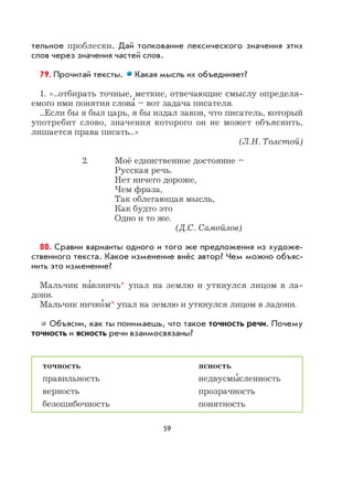 59
тельное проблески. Дай толкование лексического значения этих
слов через значения частей слов.
79. Прочитай тексты. Какая мысль их объединяет?
1. «...отбирать точные, меткие, отвечающие смыслу определя-
емого ими понятия слова
,
– вот задача писателя.
...Если бы я был царь, я бы издал закон, что писатель, который
употребит слово, значения которого он не может объяснить,
лишается права писать...»
(Л.Н. Толстой)
2. Моё единственное достояние –
Русская речь.
Нет ничего дороже,
Чем фраза,
Так облегающая мысль,
Как будто это
Одно и то же.
(Д.С. Самойлов)
80. Сравни варианты одного и того же предложения из художе-
ственного текста. Какое изменение внёс автор? Чем можно объяс-
нить это изменение?
Мальчик на
,
взничь* упал на землю и уткнулся лицом в ла-
дони.
Мальчик ничко
,
м* упал на землю и уткнулся лицом в ладони.
Объясни, как ты понимаешь, что такое точность речи. Почему
точность и ясность речи взаимосвязаны?
точность ясность
правильность недвусмы
,
сленность
верность прозрачность
безошибочность понятность
 