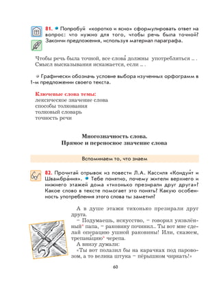 60
81. Попробуй «коротко и ясно» сформулировать ответ на
вопрос: что нужно для того, чтобы речь была точной?
Закончи предложения, используя материал параграфа.
Чтобы речь была точной, все слова
,
должны употребляться ... .
Смысл высказывания искажается, если ... .
Графически обозначь условие выбора изученных орфограмм в
1-м предложении своего текста.
Ключевые слова темы:
лексическое значение слова
способы толкования
толковый словарь
точность речи
Многозначность слова.
Прямое и переносное значение слова
Вспоминаем то, что знаем
82. Прочитай отрывок из повести Л.А. Кассиля «Кондуи
,
т и
Швамбра
,
ния». Тебе понятно, почему жители верхнего и
нижнего этажей дома «тихонько презирали друг друга»?
Какое слово в тексте помогает это понять? Какую особен-
ность употребления этого слова ты заметил?
А в душе этажи тихонько презирали друг
друга.
– Подумаешь, искусство, – говорил уязвлён-
ный* папа, – раковину починил... Ты вот мне сде-
лай операцию ушной раковины! Или, скажем,
трепана
,
цию* черепа.
А внизу думали:
«Ты вот полазил бы на карачках под парово-
зом, а то велика штука – пёрышком чиркать!»
 