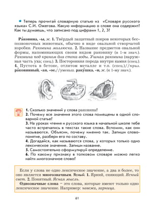 61
Теперь прочитай словарную статью из «Словаря русского
языка» С.И. Ожегова. Какую информацию о слове она содержит?
Как ты думаешь, что записано под цифрами 1, 2, 3?
Ра
,
ковина, -ы, ж. 1. Твёрдый защитный покров некоторых бес-
позвоночных животных, обычно в виде овальной створчатой
коробки. Раковина моллюска. 2. Название предметов овальной
формы, напоминающих своим видом раковину (в 1-м знач.).
Раковина под краном для стока воды. Ушная раковина (наруж-
ная часть уха; спец.). 3. Посторонняя порода внутри камня (спец.).
4. Пустота в бетоне, отлитом металле и т.п. (спец.)//прил.
ра
,
ковинный, -ая, -ое.//уменьш. раку
,
шка, -и, ж. (к 1-му знач.).
1. Сколько значений у слова раковина?
2. Почему все значения этого слова помещены в одной сло-
варной статье?
3. На уроках чтения и русского языка в начальной школе тебе
часто встречались в текстах такие слова. Вспомни, как они
называются. Объясни, почему именно так. Запиши слово-
понятие, разбери его по составу.
4. Догадайся, как называются слова, у которых только одно
лексическое значение. Запиши название.
5. Самостоятельно сформулируй определение.
6. По какому признаку в толковом словаре можно легко
найти многозначное слово?
Если у слова не одно лексическое значение, а два и более, то
оно является многозначным. Ясный. 1. Яркий, сияющий. Ясный
свет. 2. Понятный. Ясная мысль.
Однозначные слова – это слова, которые имеют только одно
лексическое значение. Например: невежа, зарница.
 