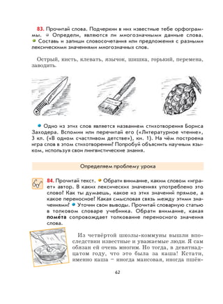 62
83. Прочитай слова. Подчеркни в них известные тебе орфограм-
мы. Определи, являются ли многозначными данные слова.
Составь и запиши словосочетания или предложения с разными
лексическими значениями многозначных слов.
Острый, кисть, клевать, язычок, шишка, горький, перемена,
заводить.
Одно из этих слов является названием стихотворения Бориса
Заходера. Вспомни или перечитай его («Литературное чтение»,
3 кл. («В одном счастливом детстве»), кн. 1). На чём построена
игра слов в этом стихотворении? Попробуй объяснить научным язы-
ком, используя свои лингвистические знания.
Определяем проблему урока
84. Прочитай текст. Обрати внимание, каким словом «игра-
ет» автор. В каких лексических значениях употреблено это
слово? Как ты думаешь, какое из этих значений прямое, а
какое переносное? Какая смысловая связь между этими зна-
чениями? Уточни свои выводы. Прочитай словарную статью
в толковом словаре учебника. Обрати внимание, какая
поме
,
та сопровождает толкование переносного значения
слова.
Из четвёртой школы-коммуны вышли впо-
следствии известные и уважаемые люди. Я сам
обязан ей очень многим. Но тогда, в девятнад-
цатом году, что это была за каша! Кстати,
именно каша – иногда маисовая, иногда пшён-
 