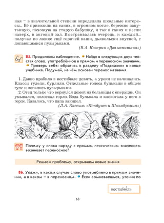 63
ная – в значительной степени определяла школьные интере-
сы... Её привозили на санях, в огромном котле, бережно заку-
танную, похожую на старую бабушку, и так в санях и несли
наверх, в актовый зал. Выстраивалась очередь, и каждый...
получал по ложке ещё горячей каши, дьявольски вкусной, с
лопающимися пузырьками.
(В.А. Каверин «Два капитана»)
85. Продолжим наблюдение. Найди в следующих двух тек-
стах слово, употреблённое в прямом и переносном значении.
Проверь себя: обратись к разделу «Подсказки» в конце
учебника. Подумай, на чём основан перенос названия.
1. Давно пробило в вестибюле девять, а уроки не начинались.
Классы гудели, бурлили. Отдельные голоса булькали в общем
гуле и лопались пузырьками.
2. Отец только что вернулся домой из больницы с операции. Он
умывался, полоскал горло. Вода булькала и клокотала у него в
горле. Казалось, что папа закипел.
(Л.А. Кассиль «Кондуит и Швамбрания»)
Почему у слова наряду с прямым лексическим значением
возникает переносное?
Решаем проблему, открываем новые знания
86. Укажи, в каком случае слово употреблено в прямом значе-
нии, а в каком – в переносном. Если сомневаешься, уточни по
вестибю
,
ль
 