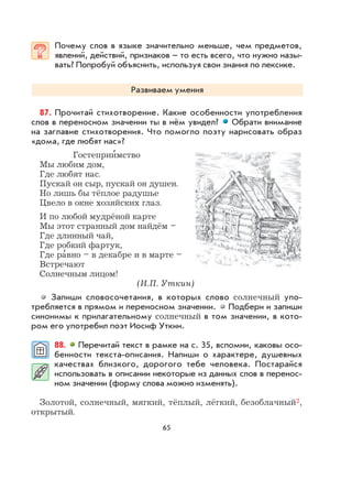 65
Почему слов в языке значительно меньше, чем предметов,
явлений, действий, признаков – то есть всего, что нужно назы-
вать? Попробуй объяснить, используя свои знания по лексике.
Развиваем умения
87. Прочитай стихотворение. Какие особенности употребления
слов в переносном значении ты в нём увидел? Обрати внимание
на заглавие стихотворения. Что помогло поэту нарисовать образ
«дома, где любят нас»?
Гостеприи
,
мство
Мы любим дом,
Где любят нас.
Пускай он сыр, пускай он душен.
Но лишь бы тёплое радушье
Цвело в окне хозяйских глаз.
И по любой мудрёной карте
Мы этот странный дом найдём –
Где длинный чай,
Где робкий фартук,
Где ра
,
вно – в декабре и в марте –
Встречают
Солнечным лицом!
(И.П. Уткин)
Запиши словосочетания, в которых слово солнечный упо-
требляется в прямом и переносном значении. Подбери и запиши
синонимы к прилагательному солнечный в том значении, в кото-
ром его употребил поэт Иосиф Уткин.
88. Перечитай текст в рамке на с. 35, вспомни, каковы осо-
бенности текста-описания. Напиши о характере, душевных
качествах близкого, дорогого тебе человека. Постарайся
использовать в описании некоторые из данных слов в перенос-
ном значении (форму слова можно изменять).
Золотой, солнечный, мягкий, тёплый, лёгкий, безоблачный2,
открытый.
 