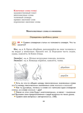 66
Ключевые слова темы:
художественный текст
многозначные слова
толковый словарь
прямое значение слов
переносное значение слова
Многозначные слова и омонимы
Определяем проблему урока
89. Сравни словарные статьи из толкового словаря. Что ты
заметил?
Нос, -а, м. 1. Орган обоня
,
ния, находящийся на лице человека и
на морде у животных. Прямой нос. 2. Передняя часть лодки,
судна, самолёта. 3. Клюв птицы.
Экипа
,
ж1, -а, м. Лёгкая негрузовая повозка, коляска.
Экипа
,
ж2, -а, м. Команда корабля, самолёта, танка.
Есть ли что-то общее между лексическими значениями слова
нос? а между лексическими значениями слов экипаж и экипаж?
Как ты думаешь, почему о слове нос написана одна словарная
статья, а о слове экипаж – две?
Какие из этих слов будут многозначными, а какие – омонима-
ми? Выскажи свои предположения и задай вопросы по теме урока.
Сравни свои вопросы с авторскими (с. 238).
обоня
,
ние
экипа
,
ж
 