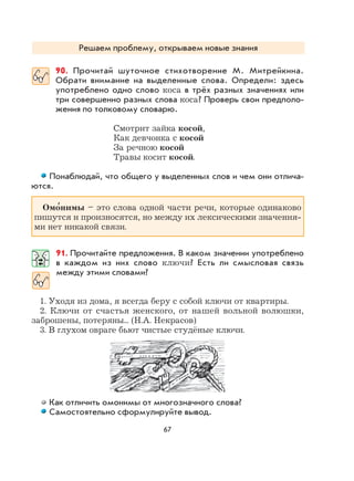 67
Решаем проблему, открываем новые знания
90. Прочитай шуточное стихотворение М. Митрейкина.
Обрати внимание на выделенные слова. Определи: здесь
употреблено одно слово коса в трёх разных значениях или
три совершенно разных слова коса? Проверь свои предполо-
жения по толковому словарю.
Смотрит зайка косой,
Как девчонка с косой
За речною косой
Травы косит косой.
Понаблюдай, что общего у выделенных слов и чем они отлича-
ются.
Омо
,
нимы – это слова одной части речи, которые одинаково
пишутся и произносятся, но между их лексическими значения-
ми нет никакой связи.
91. Прочитайте предложения. В каком значении употреблено
в каждом из них слово ключи? Есть ли смысловая связь
между этими словами?
1. Уходя из дома, я всегда беру с собой ключи от квартиры.
2. Ключи от счастья женского, от нашей вольной волюшки,
заброшены, потеряны... (Н.А. Некрасов)
3. В глухом овраге бьют чистые студёные ключи.
Как отличить омонимы от многозначного слова?
Самостоятельно сформулируйте вывод.
 