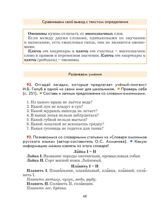 68
Сравниваем свой вывод с текстом определения
Омонимы нужно отличать от многозначных слов.
Если между двумя словами, одинаковыми по звучанию
и написанию, есть смысловая связь, они не являются омони-
мами.
КлючиКлючи от квартиры и ключиключи от счастья – многозначное
слово в прямом и переносном значении. КлючиКлючи от квартиры и
ключиключи (родники) – омонимы.
Развиваем умения
92. Отгадай загадки, которые предлагает учёный-лингвист
И.Б. Голуб в одной из своих книг для школьников. Проверь себя
(с. 251). Составь и запиши предложения со словами-омонимами.
1. Из какого крана не льётся вода?
2. Какой лук не кладут в суп?
3. Какой журавль никогда не летает?
4. В каких лесах нельзя заблудиться?
5. Какой губкой нельзя мыться?
6. Какой лопаткой не вскопаешь грядку?
7. Какая гусеница не годится для танка?
93. Познакомься со словарными статьями из «Словаря омонимов
русского языка» (автор-составитель О.С. Ахманова). Какую
информацию можно извлечь из этого словаря?
Ла
,
йка I – II
Лайка I. Название породы охотничьих, промысловых собак.
Лайка II. Сорт мягкой кожи. Лайковый.
Пла
,
вить I – II
Плавить I. Плави
,
льник, плави
,
льный, пла
,
вка, пла
,
вкий, спла
,
-
вить I.
Плавить металл, чугун, медь, руду.
Плавить II. Спла
,
вить II, спла
,
вщик.
Плавить лес, брёвна.
 