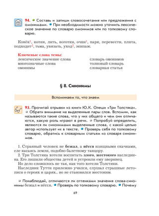 69
94. Составь и запиши словосочетания или предложения с
омонимами. При необходимости можно уточнить лексиче-
ское значение по словарю омонимов или по толковому сло-
варю.
Конёк1, котик, лить, ноготки, очки1, парк, перевести, плита,
подходит2, тьма, увязать, уход2, экипаж.
Ключевые слова темы:
лексическое значение слова словарь омонимов
многозначные слова толковый словарь
омонимы словарная статья
§ 8. Синонимы
Вспоминаем то, что знаем
95. Прочитай отрывки из книги Ю.К. Олеши «Три Толстяка».
Обрати внимание на выделенные пары слов. Вспомни, как
называются такие слова, что у них общего и чем они отлича-
ются, какую роль играют в речи. Попробуй определить,
являются ли синонимами выделенные слова, с какой целью
автор использует их в тексте. Проверь себя по толковому
словарю, обратись к словарным статьям из словаря синони-
мов.
1. Странный человек не бежал, а нёсся изящными скачками,
еле касаясь земли, подобно балетному танцору.
2. Три Толстяка хотели воспитать злого, жестокого наследни-
ка. Его лишили общества детей и устроили ему зверинец.
Но дело сложилось не так, как того хотели Толстяки.
Наследник Тутти прилежно учился, слушал страшные лето-
писи о героях и царях... но не становился жестоким.
Понаблюдай, отличаются ли оттенками значения слова-сино-
нимы бежал и нёсся. Проверь по толковому словарю. Почему
 
