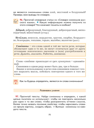 70
не являются синонимами слова злой, жестокий и бездушный?
Проверь свои выводы по словарю.
96. Прочитай словарные статьи из «Словаря синонимов рус-
ского языка». Какую информацию можно получить из
этого словаря? Что означают пометы в скобках?
До
,
брый, добродушный, благодушный, добросердечный, мягко-
сердечный; ми
,
лостивый (устар.).
Печа
,
льно, невесело, нерадостно, грустно, скорбно, безрадост-
но, безотрадно, тоскливо, горько, жалобно; жалостно (разг.).
Сино
,
нимы – это слова одной и той же части речи, которые
обозначают одно и то же, но могут отличаться друг от друга
оттенками лексического значения и (или) употреблением в
речи. Думать, мыслить. Радость, ликование.
Слово «сино
,
ним» происходит от греч. synonymon – одноимён-
ный.
Синонимов в одном ряду может быть два, три и больше.
Знание и использование в речи слов-синонимов помогает точ-
нее выразить мысль, избежать повторения одного и того же
слова.
Как ты будешь определять, являются ли слова синонимами?
Развиваем умения
97. Прочитай тексты. Найди синонимы и определи, с какой
целью писатели их используют: чтобы не повторять несколько
раз одно и то же слово; чтобы разграничить оттенки смысла,
более точно назвать похожие свойства; чтобы нарисовать слова-
ми яркую картину, создать образ. Выпиши синонимы из каж-
дого текста.
 