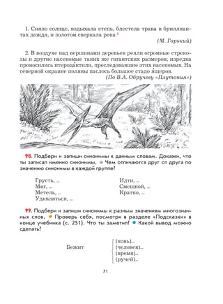 71
1. Сияло солнце, вздыхала степь, блестела трава в бриллиан-
тах дождя, и золотом сверкала река.4
(М. Горький)
2. В воздухе над вершинами деревьев реяли огромные стреко-
зы и другие насекомые таких же гигантских размеров; изредка
проносились птерода
,
ктили, преследовавшие этих насекомых. На
северной окраине поляны паслось большое стадо я
,
щеров.
(По В.А. Обручеву «Плутония»)
98. Подбери и запиши синонимы к данным словам. Докажи, что
ты записал именно синонимы. Чем отличаются друг от друга по
значению синонимы в каждой группе?
Грусть, ... Идти, ...
Миг, ... Смешной, ...
Метель, ... Кратко, ...
Удивляться, ...
99. Подбери и запиши синонимы к разным значениям многознач-
ных слов. Проверь себя, посмотри в разделе «Подсказки» в
конце учебника (с. 251). Что ты заметил? Какой вывод можно
сделать?
(конь)...
Бежит (человек)...
(время)...
(ручей)...
 
