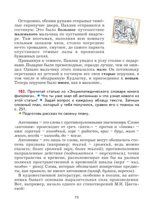 73
Осторожно, обеими руками открывая тяжё-
лые скрипучие двери, Павлик отправился в
гостиную. Это было большое путешествие
маленького мальчика по пустынной кварти-
ре. Там впотьмах, наполняя всю комнату
сильным запахом хвои, стояло посредине
нечто громадное, смутное, до самого паркета
опустившее тёмные лапы в провисших
бумажных цепях.
Привыкнув к темноте, Павлик увидел в углу столик с подар-
ками. Подарки были превосходные, гораздо лучше, чем он ожи-
дал. Однако мальчику этого показалось мало. Он потихоньку
перетащил из детской в гостиную все свои старые игрушки, в
том числе и ободранную Кудлатку, и присоединил к новым.
Теперь игрушек было много, как в магазине...
102. Прочитай статью из «Энциклопедического словаря юного
филолога». Что ты уже знал об антонимах и что узнал нового из
этой статьи? Задай вопрос к каждому абзацу текста. Запиши
сложный план, который у тебя получился, сравни его с планом на
с. 251.
Подготовь рассказ по своему плану.
Антонимы – это слова с противоположными значениями. Слово
«антоним» происходит от греч. «а
,
нти-» – против и «о
,
нима» –
имя: горячий – холодный, горе – радость, враг – друг, мало –
много, всегда – никогда, до – после.
Антонимы – это лишь те слова, которые могут обозначать сте-
пень признака (например: тихий – громкий, ведь можно
сказать: более громкий звук, более тихий); противоположно
направленные действия (подниматься – опускаться); точки
пространства и времени, расположенные как бы на разных
полюсах пространственной и временно
,
й шкалы (верх – низ,
поздно – рано). Слова, которые обозначают конкретные предме-
ты, как правило, не имеют антонимов (шкаф, бумага, варенье).
В художественной литературе, особенно в поэзии, на анто-
нимах бывает основана выразительная сила произведения.
Вот, например, начало одного из стихотворений М.И. Цвета-
евой:
 