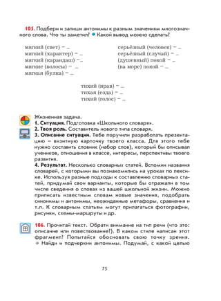 75
105. Подбери и запиши антонимы к разным значениям многознач-
ного слова. Что ты заметил? Какой вывод можно сделать?
мягкий (свет) – ... серьёзный (человек) – ...
мягкий (характер) – ... серьёзный (случай) – ...
мягкий (карандаш) –... (душевный) покой – ...
мягкие (волосы) – ... (на море) покой – ...
мягкая (булка) – ...
тихий (нрав) – ...
тихая (езда) – ...
тихий (голос) – ...
Жизненная задача.
1. Ситуация. Подготовка «Школьного словаря».
2. Твоя роль. Составитель нового типа словаря.
3. Описание ситуации. Тебе поручили разработать презента-
цию – визитную карточку твоего класса. Для этого тебе
нужно составить словник (набор слов), который бы описывал
учеников, отношения в классе, интересы, перспективы твоего
развития.
4. Результат. Несколько словарных статей. Вспомни названия
словарей, с которыми вы познакомились на уроках по лекси-
ке. Используя разные подходы к составлению словарных ста-
тей, придумай свои варианты, которые бы отражали в том
числе сведения о словах из вашей школьной жизни. Можно
приписать известным словам новые значения, подобрать
синонимы и антонимы, неожиданные метафоры, сравнения и
т.п. К словарным статьям могут прилагаться фотографии,
рисунки, схемы-маршруты и др.
106. Прочитай текст. Обрати внимание на тип речи (что это:
описание или повествование?). В каком стиле написан этот
фрагмент? Попытайся обосновать свою точку зрения.
Найди и подчеркни антонимы. Подумай, с какой целью
 