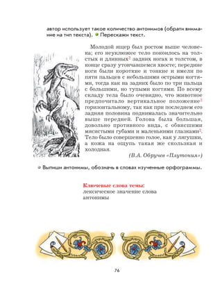 76
автор использует такое количество антонимов (обрати внима-
ние на тип текста). Перескажи текст.
Молодой ящер был ростом выше челове-
ка; его неуклюжее тело покоилось на тол-
стых и длинных2 задних ногах и толстом, в
конце сразу утончавшемся хвосте; передние
ноги были короткие и тонкие и имели по
пяти пальцев с небольшими острыми когтя-
ми, тогда как на задних было по три пальца
с большими, но тупыми когтями. По всему
складу тела было очевидно, что животное
предпочитало вертикальное положение3
горизонтальному, так как при последнем его
задняя половина поднималась значительно
выше передней. Голова была большая,
довольно противного вида, с обвисшими
мясистыми губами и маленькими глазками2.
Тело было совершенно голое, как у лягушки,
а кожа на ощупь такая же скользкая и
холодная.
(В.А. Обручев «Плутония»)
Выпиши антонимы, обозначь в словах изученные орфограммы.
Ключевые слова темы:
лексическое значение слова
антонимы
 